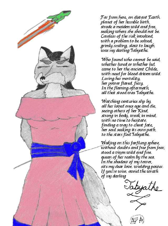                                 TABYATHE        

  Far from here, on distant Earth,
  planet of her humble birth,
  strode a maiden wild and free,
  seeking where she should not be.

  Careless of the risk involved,
  with a problem to be solved,
  grimly smiling, slow to laugh,
  was my darling Tabyathe.

  Who found who cannot be said,
  whether lured or whether led,
  came to her the ancient Childe,
  with need for blood driven wild.

  Losing her mortality,
  her power flared, fiery.
  In the flaming aftermath,
  all that stood was Tabyathe.

  Watching centuries slip by,
  all her loved ones age and die,
  seeing others of her Kind,
  strong in body, weak in mind,
  with no time to hesitate,
  finding a way to cheat fate,
  her soul seeking its own path,
  to the stars fled Tabyathe.

  Waking on this farflung sphere,
  without doubts and free from fear,
  stood a vixen wild and free,
  queen of her realm by the sea.

  In the shadow of my tower,
  sits my dear love, wielding power.
  If you're wise, avoid the wrath
  of my darling Tabyathe.